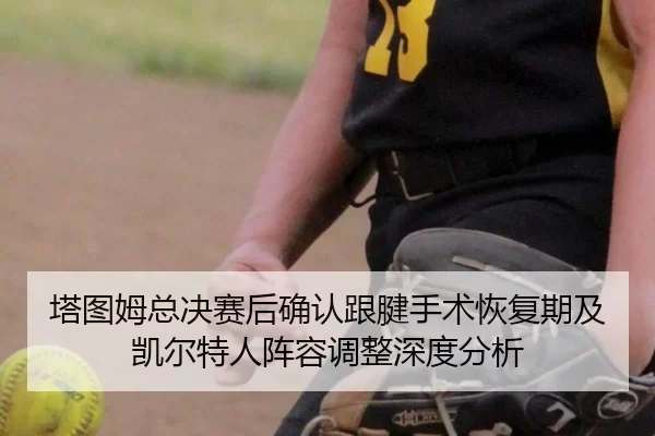 塔图姆总决赛后确认跟腱手术恢复期及凯尔特人阵容调整深度分析