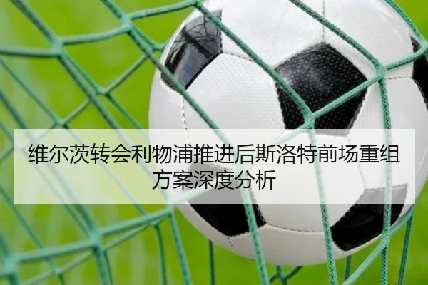 维尔茨转会利物浦推进后斯洛特前场重组方案深度分析